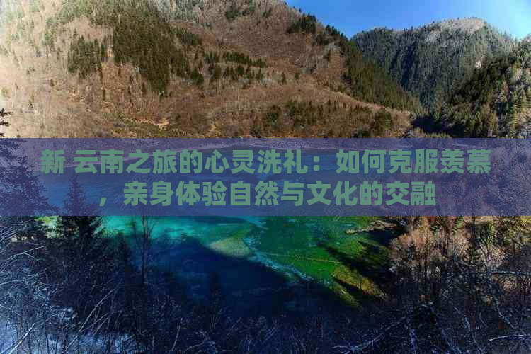 新 云南之旅的心灵洗礼：如何克服羡慕，亲身体验自然与文化的交融