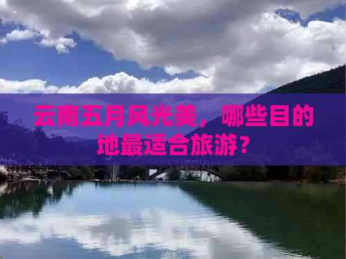 云南五月风光美，哪些目的地最适合旅游？