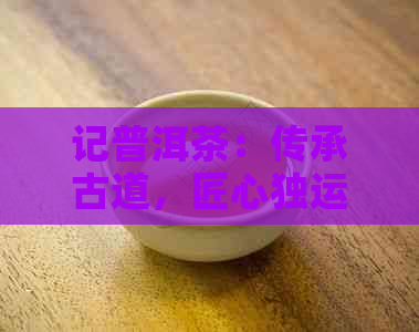 记普洱茶：传承古道，匠心独运的茶艺大师