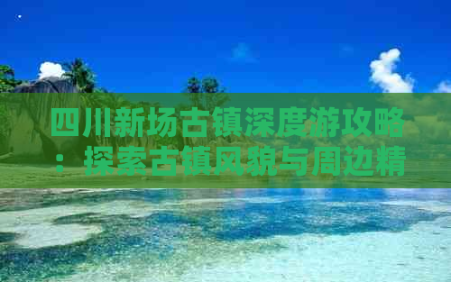 四川新场古镇深度游攻略：探索古镇风貌与周边精华路线全解析