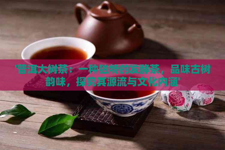 '普洱大树茶：一种独特的发酵茶，品味古树韵味，探究其源流与文化内涵'