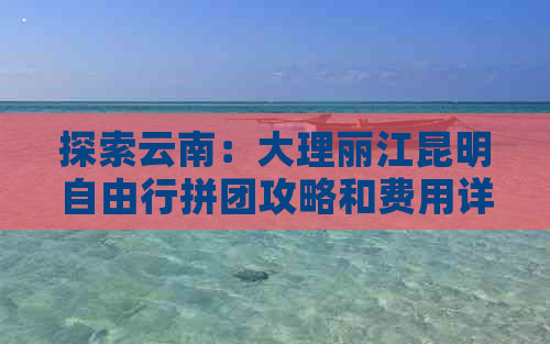 探索云南：大理丽江昆明自由行拼团攻略和费用详解