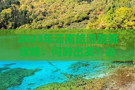 2023年云南旅游最新攻略：何时出发？必游景点有哪些？行程安排如何？