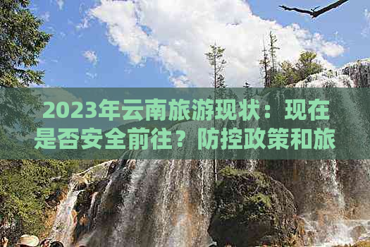 2023年云南旅游现状：现在是否安全前往？政策和旅行建议全解析