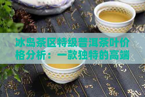 冰岛茶区特级普洱茶叶价格分析：一款独特的高端茶品探讨