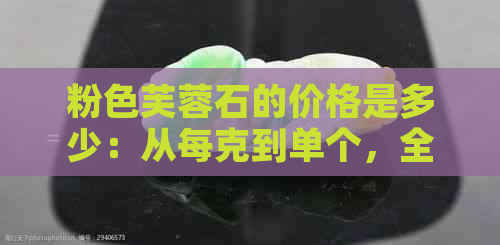 粉色芙蓉石的价格是多少：从每克到单个，全面解析及功效作用