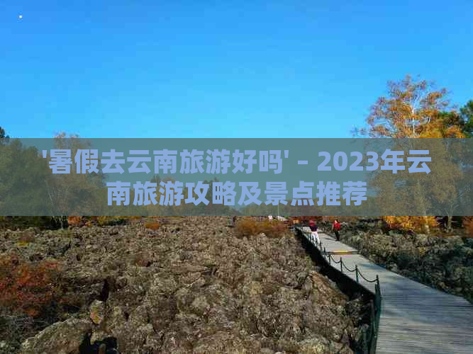 '暑假去云南旅游好吗' – 2023年云南旅游攻略及景点推荐