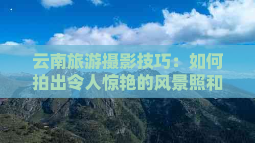 云南旅游摄影技巧：如何拍出令人惊艳的风景照和人像照