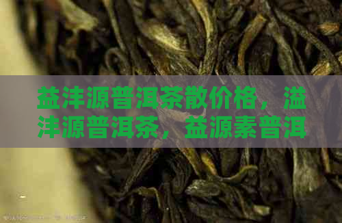 益沣源普洱茶散价格，溢沣源普洱茶，益源素普洱茶，益原素普洱茶晶价格