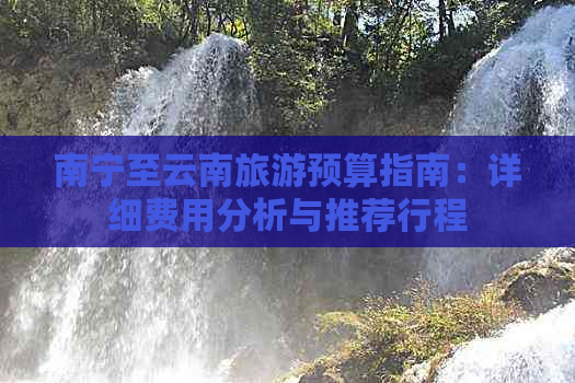 南宁至云南旅游预算指南：详细费用分析与推荐行程