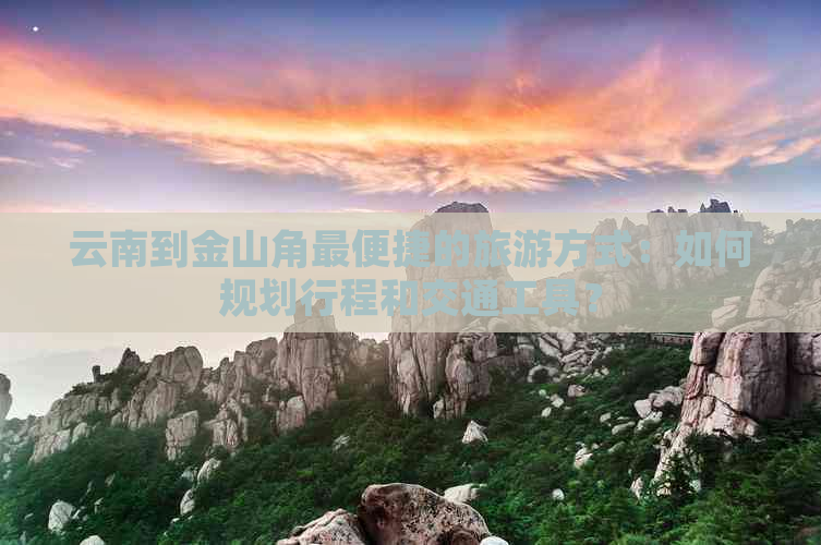 云南到金山角最便捷的旅游方式：如何规划行程和交通工具？