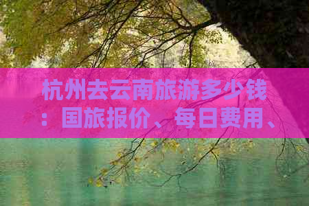 杭州去云南旅游多少钱：国旅报价、每日费用、个人预算及全票价格，附攻略。