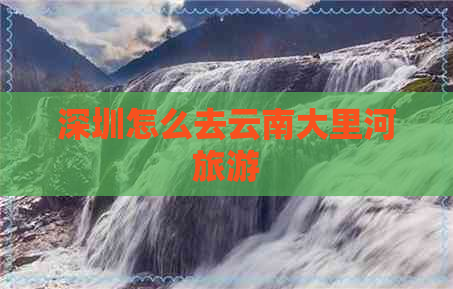 深圳怎么去云南大里河旅游