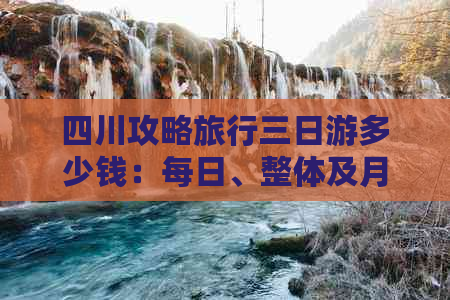 四川攻略旅行三日游多少钱：每日、整体及月费用详解