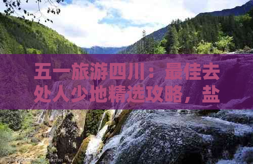 五一旅游四川：更佳去处人少地精选攻略，盐亭三日游推荐