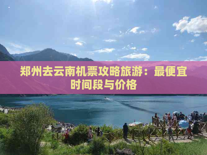 郑州去云南机票攻略旅游：更便宜时间段与价格