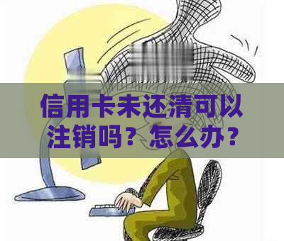 信用卡未还清可以注销吗？怎么办？未还款可能产生的影响及已注销的情况。