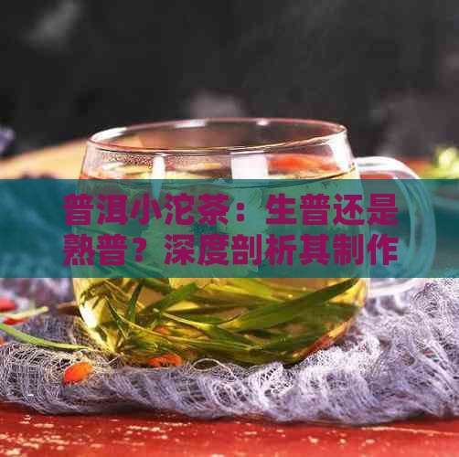 普洱小沱茶：生普还是熟普？深度剖析其制作工艺与口感差异