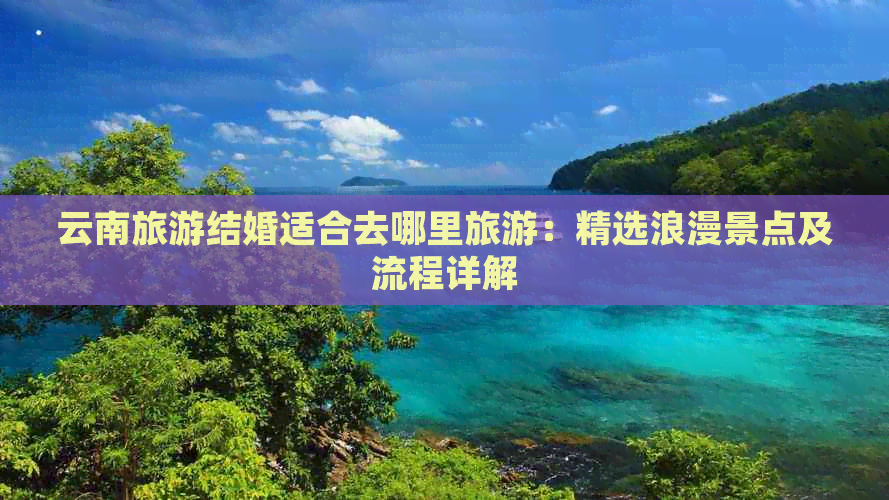 云南旅游结婚适合去哪里旅游：精选浪漫景点及流程详解