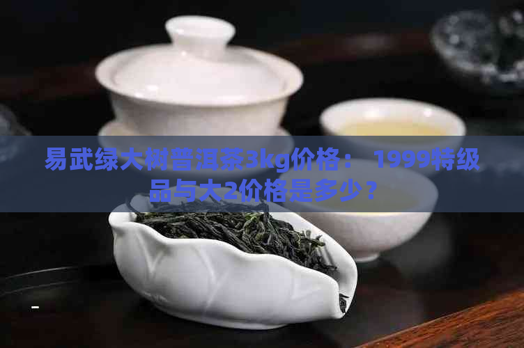 易武绿大树普洱茶3kg价格： 1999特级品与大2价格是多少？