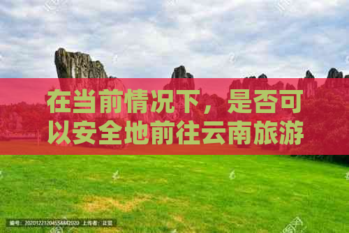 在当前情况下，是否可以安全地前往云南旅游？需要注意哪些事项？