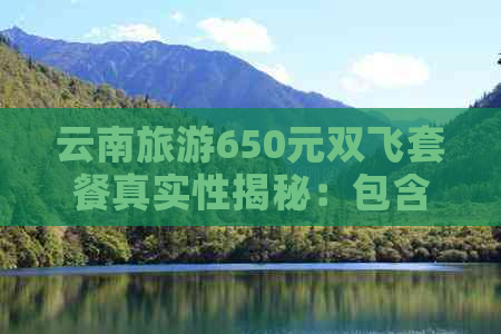 云南旅游650元双飞套餐真实性揭秘：包含哪些服务？注意事项有哪些？