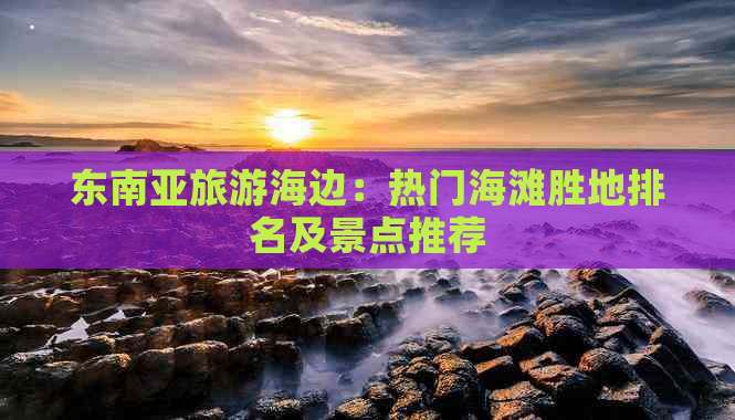 东南亚旅游海边：热门海滩胜地排名及景点推荐