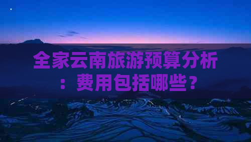 全家云南旅游预算分析：费用包括哪些？