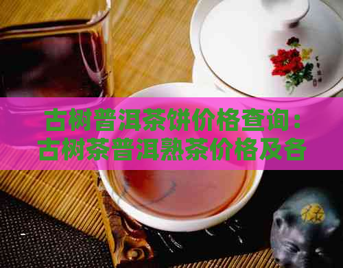 古树普洱茶饼价格查询：古树茶普洱熟茶价格及各种型号价格表