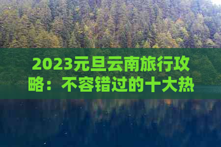 2023元旦云南旅行攻略：不容错过的十大热门景点和活动推荐