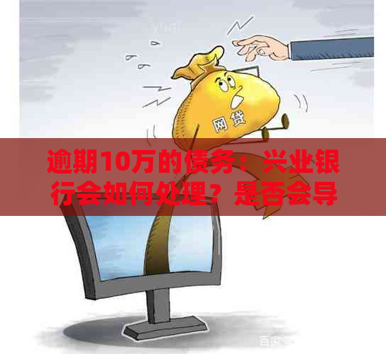 逾期10万的债务：兴业银行会如何处理？是否会导致坐牢？