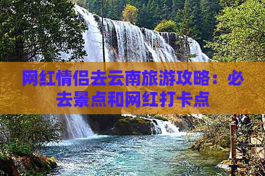 网红情侣去云南旅游攻略：必去景点和网红打卡点