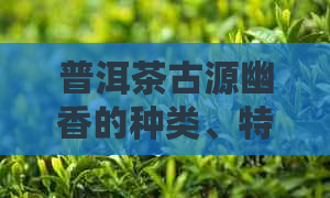 普洱茶古源幽香的种类、特性和价格解析：探究这款茶的真正身份