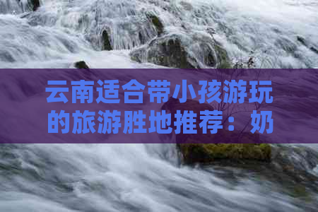 云南适合带小孩游玩的旅游胜地推荐：奶奶与孙辈亲子游畅享欢乐时光