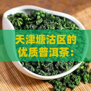 天津塘沽区的优质普洱茶：品味古树韵味，感受茶文化魅力