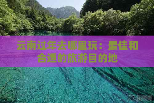 云南过年去哪里玩：更佳和合适的旅游目的地