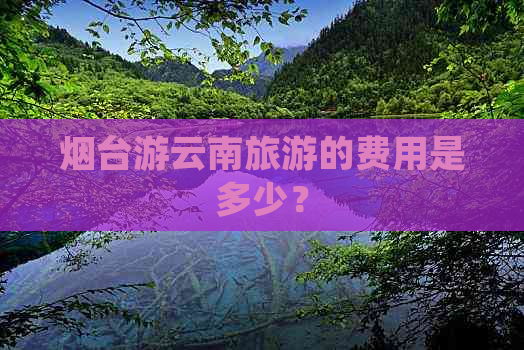 烟台游云南旅游的费用是多少？