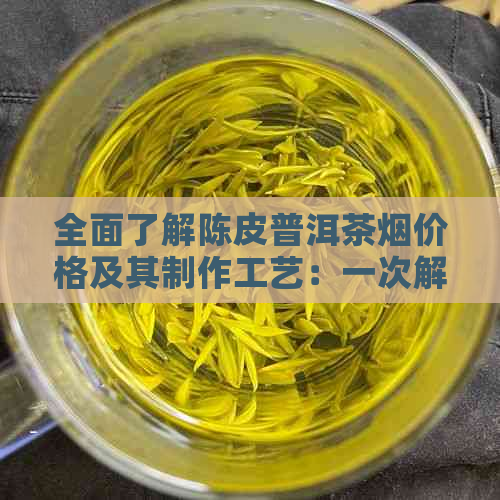 全面了解陈皮普洱茶烟价格及其制作工艺：一次解决所有疑问的搜索指南