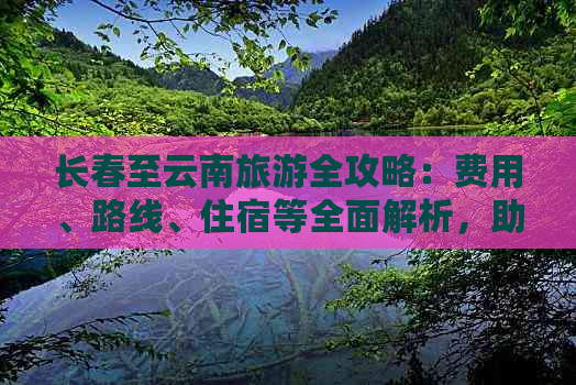 长春至云南旅游全攻略：费用、路线、住宿等全面解析，助您轻松规划完美之旅