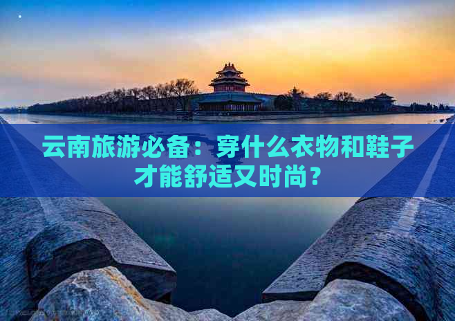 云南旅游必备：穿什么衣物和鞋子才能舒适又时尚？