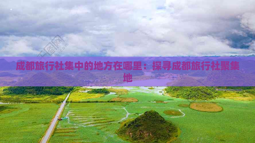 成都旅行社集中的地方在哪里：探寻成都旅行社聚集地