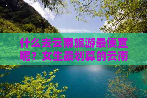 什么去云南旅游更便宜呢？女生最划算的云南旅游攻略！