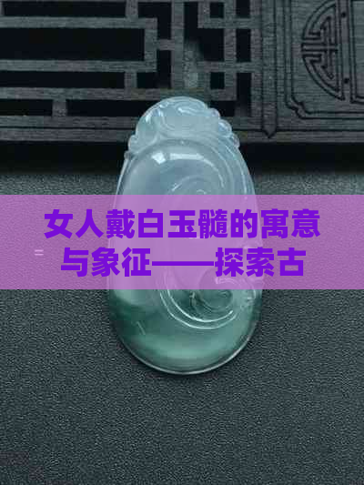 女人戴白玉髓的寓意与象征——探索古老饰品的文化含义