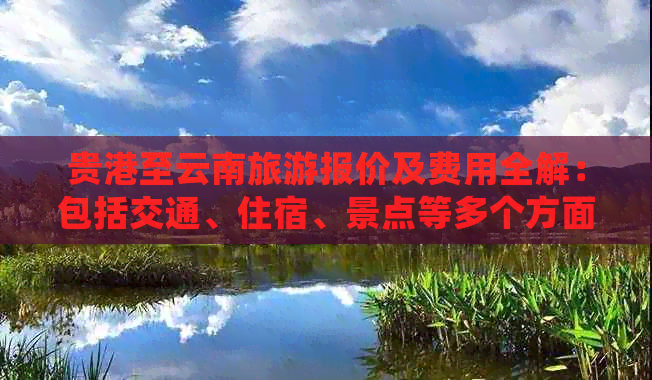 贵港至云南旅游报价及费用全解：包括交通、住宿、景点等多个方面的详细信息