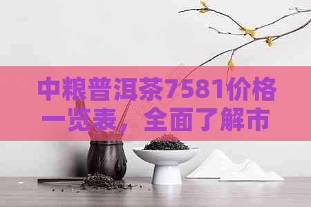 中粮普洱茶7581价格一览表，全面了解市场行情与品质