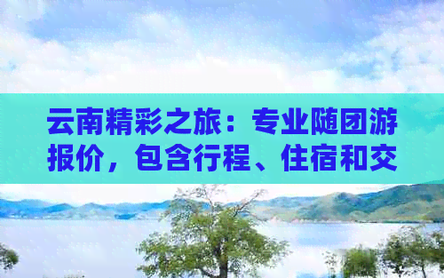 云南精彩之旅：专业随团游报价，包含行程、住宿和交通全解析