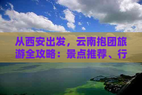 从西安出发，云南抱团旅游全攻略：景点推荐、行程规划、住宿及交通指南