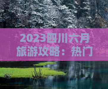 2023四川六月旅游攻略：热门景点、特色美食、住宿指南及活动推荐