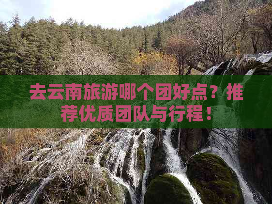 去云南旅游哪个团好点？推荐优质团队与行程！