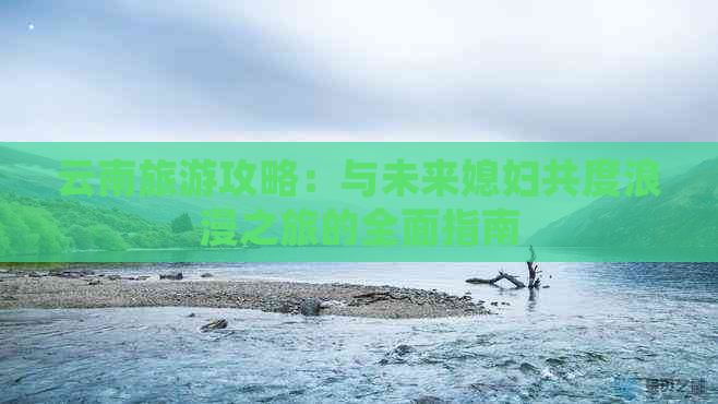 云南旅游攻略：与未来媳妇共度浪漫之旅的全面指南